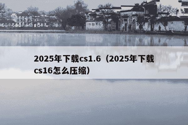 2025年下载cs1.6（2025年下载cs16怎么压缩）