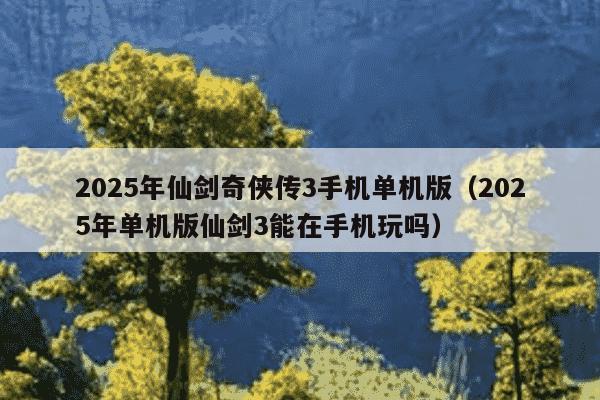2025年仙剑奇侠传3手机单机版（2025年单机版仙剑3能在手机玩吗）