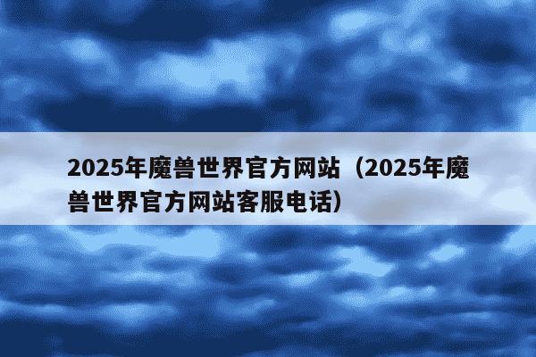 2025年魔兽世界官方网站（2025年魔兽世界官方网站客服电话）