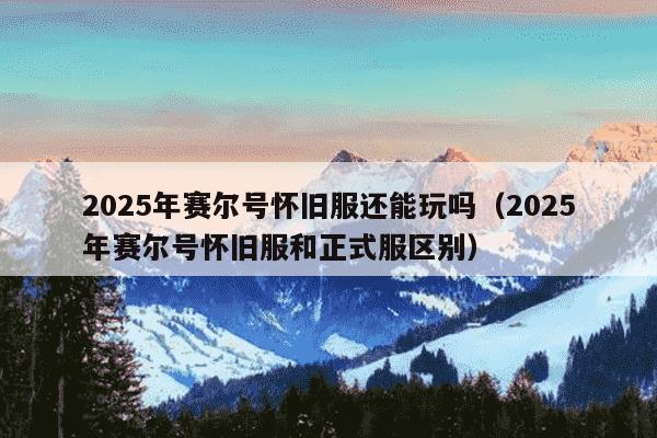 2025年赛尔号怀旧服还能玩吗（2025年赛尔号怀旧服和正式服区别）