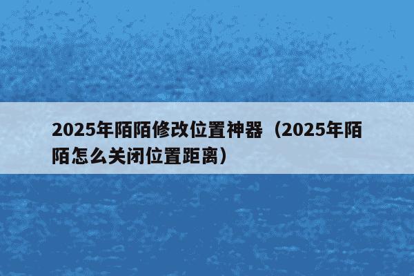 2025年陌陌修改位置神器（2025年陌陌怎么关闭位置距离）