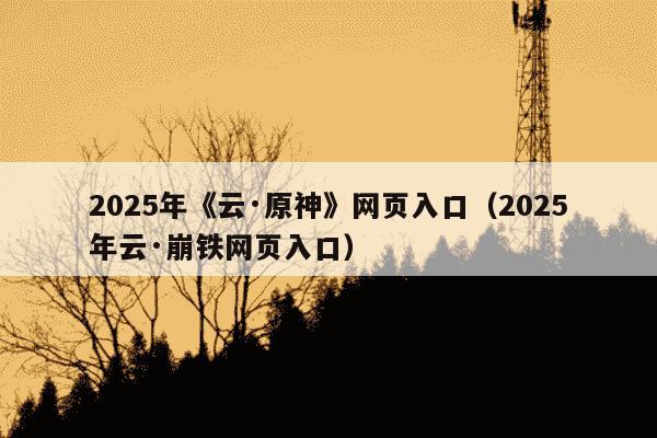 2025年《云·原神》网页入口（2025年云·崩铁网页入口）