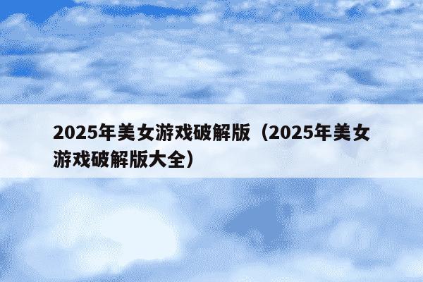 2025年美女游戏破解版（2025年美女游戏破解版大全）