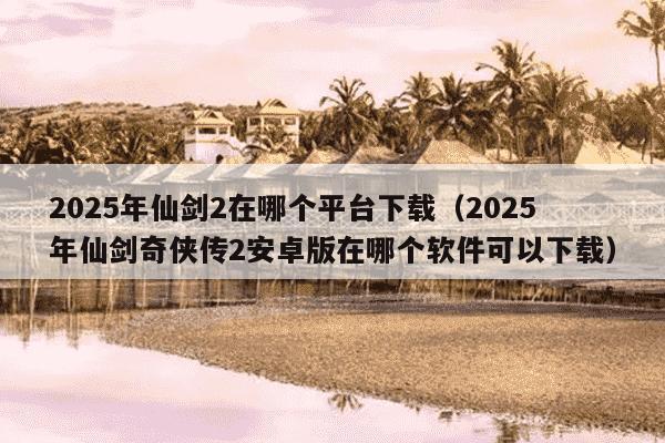 2025年仙剑2在哪个平台下载（2025年仙剑奇侠传2安卓版在哪个软件可以下载）