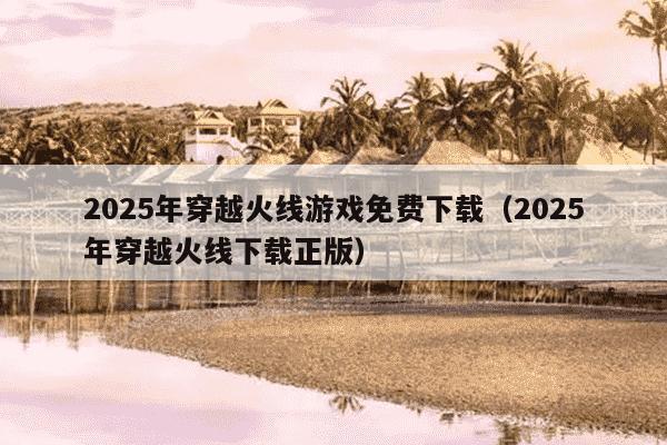 2025年穿越火线游戏免费下载（2025年穿越火线下载正版）
