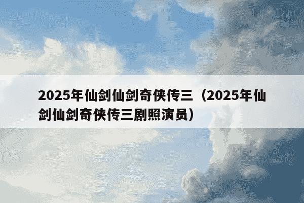 2025年仙剑仙剑奇侠传三（2025年仙剑仙剑奇侠传三剧照演员）