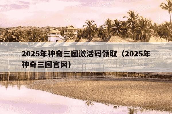 2025年神奇三国激活码领取（2025年神奇三国官网）