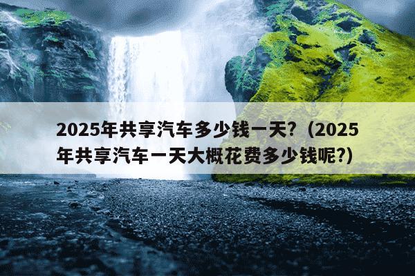2025年共享汽车多少钱一天?（2025年共享汽车一天大概花费多少钱呢?）