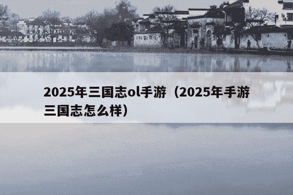 2025年三国志ol手游（2025年手游三国志怎么样）