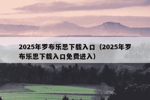 2025年罗布乐思下载入口（2025年罗布乐思下载入口免费进入）