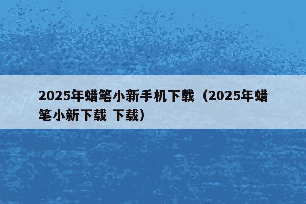 2025年蜡笔小新手机下载（2025年蜡笔小新下载 下载）