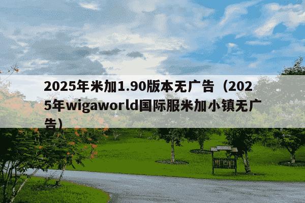 2025年米加1.90版本无广告（2025年wigaworld国际服米加小镇无广告）