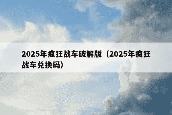 2025年疯狂战车破解版（2025年疯狂战车兑换码）