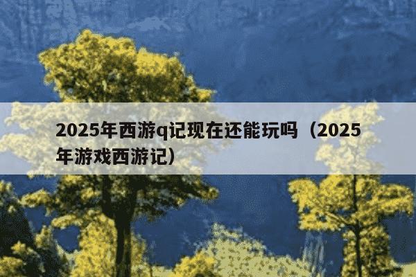 2025年西游q记现在还能玩吗(2025年游戏西游记)