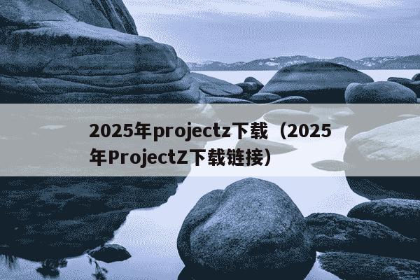 2025年projectz下载（2025年ProjectZ下载链接）