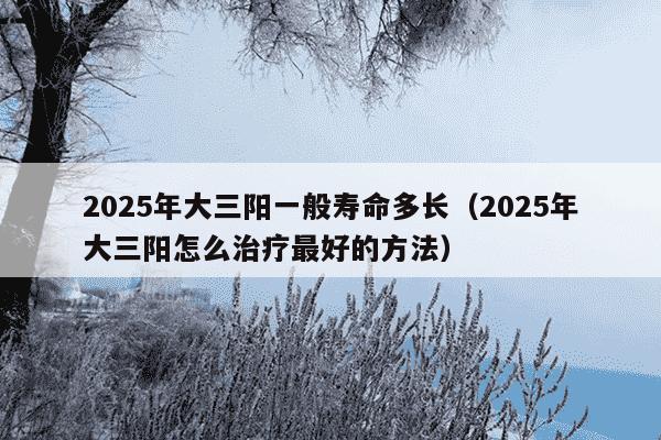 2025年大三阳一般寿命多长（2025年大三阳怎么治疗最好的方法）