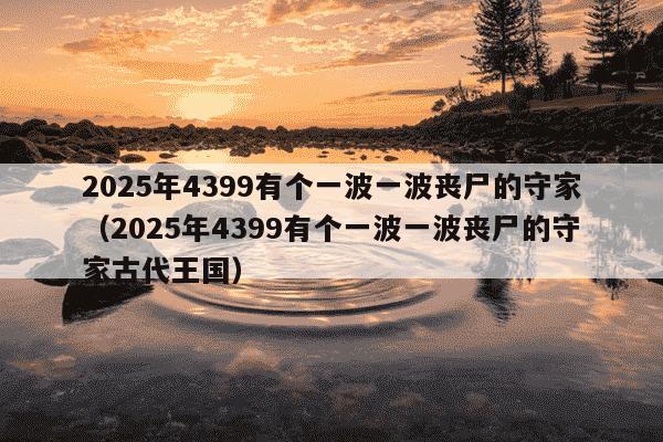 2025年4399有个一波一波丧尸的守家（2025年4399有个一波一波丧尸的守家古代王国）