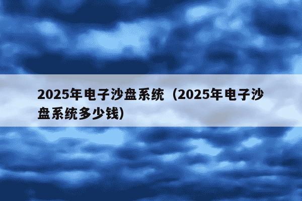 2025年电子沙盘系统（2025年电子沙盘系统多少钱）
