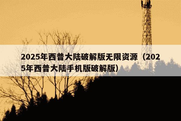 2025年西普大陆破解版无限资源（2025年西普大陆手机版破解版）