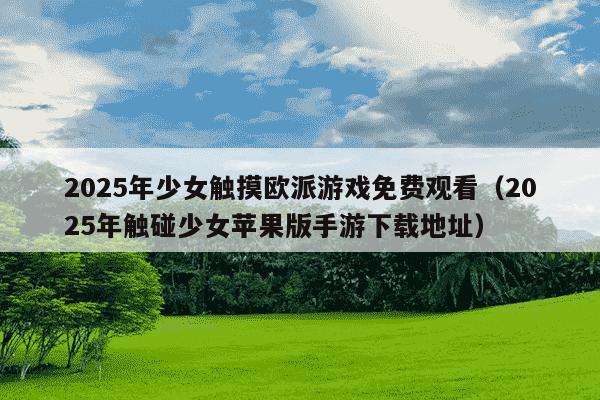2025年少女触摸欧派游戏免费观看（2025年触碰少女苹果版手游下载地址）