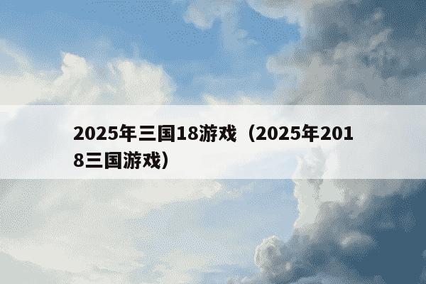2025年三国18游戏(2025年2018三国游戏)