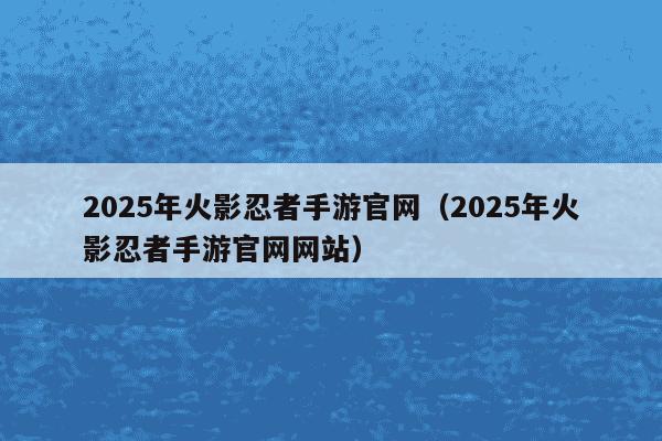 2025年火影忍者手游官网（2025年火影忍者手游官网网站）