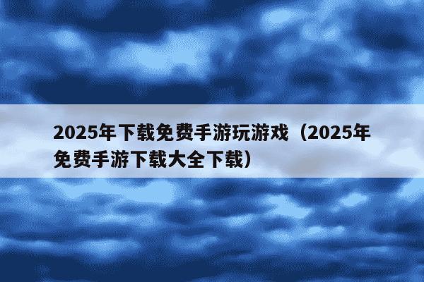 2025年下载免费手游玩游戏（2025年免费手游下载大全下载）