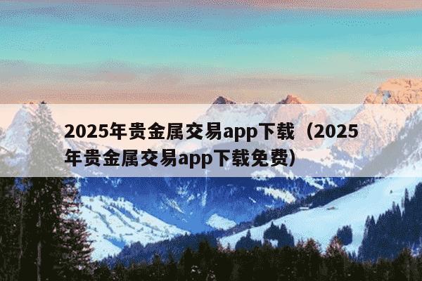 2025年贵金属交易app下载（2025年贵金属交易app下载免费）