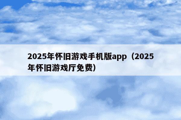 2025年怀旧游戏手机版app（2025年怀旧游戏厅免费）