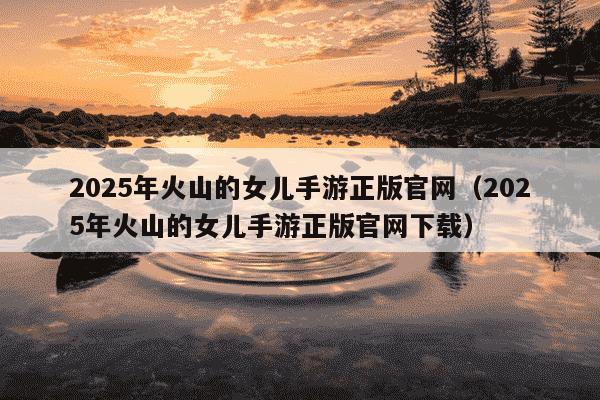 2025年火山的女儿手游正版官网（2025年火山的女儿手游正版官网下载）