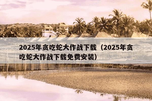 2025年贪吃蛇大作战下载（2025年贪吃蛇大作战下载免费安装）