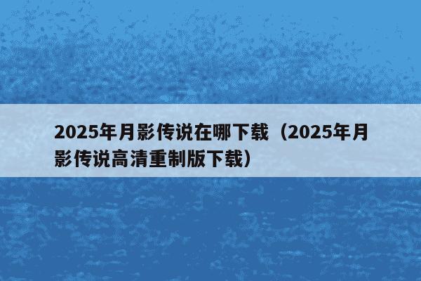 2025年月影传说在哪下载（2025年月影传说高清重制版下载）