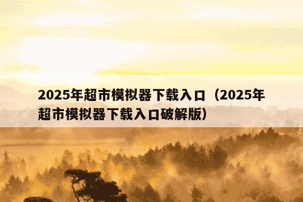 2025年超市模拟器下载入口（2025年超市模拟器下载入口破解版）