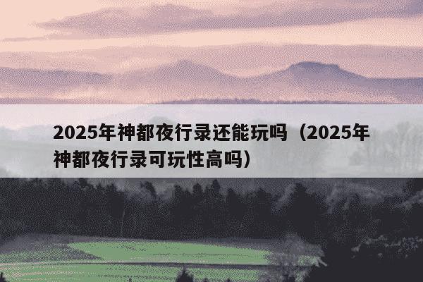 2025年神都夜行录还能玩吗（2025年神都夜行录可玩性高吗）