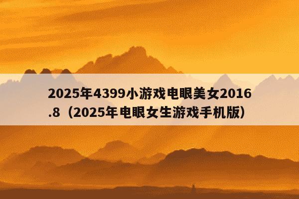 2025年4399小游戏电眼美女2016.8（2025年电眼女生游戏手机版）
