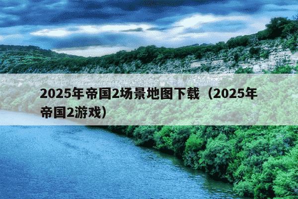 2025年帝国2场景地图下载（2025年帝国2游戏）