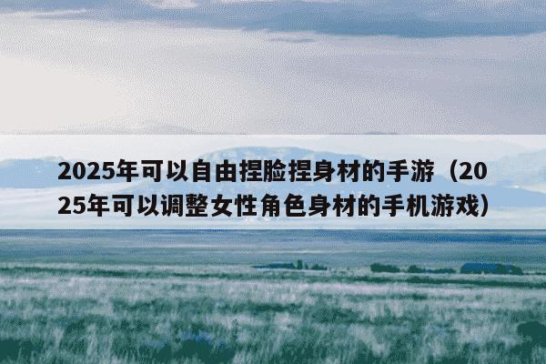 2025年可以自由捏脸捏身材的手游(2025年可以调整女性角色身材的手机游戏)
