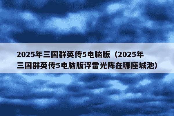 2025年三国群英传5电脑版（2025年三国群英传5电脑版浮雷光阵在哪座城池）