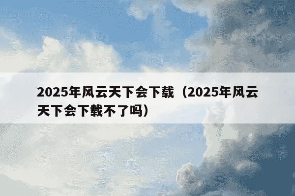 2025年风云天下会下载(2025年风云天下会下载不了吗)