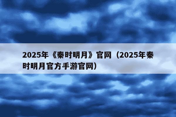 2025年《秦时明月》官网（2025年秦时明月官方手游官网）