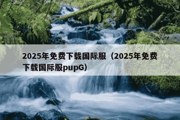 2025年免费下载国际服（2025年免费下载国际服pupG）