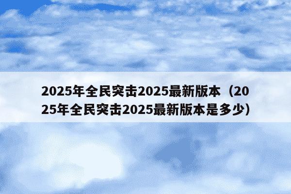 2025年全民突击2025最新版本（2025年全民突击2025最新版本是多少）