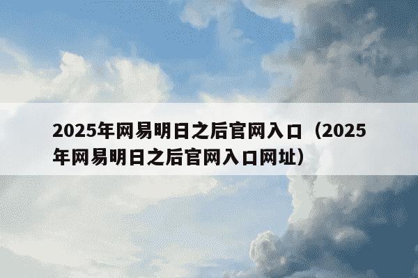 2025年网易明日之后官网入口（2025年网易明日之后官网入口网址）