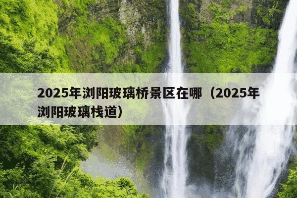 2025年浏阳玻璃桥景区在哪（2025年浏阳玻璃栈道）
