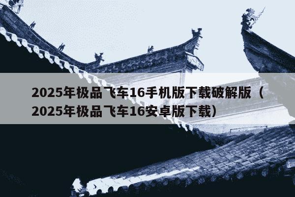 2025年极品飞车16手机版下载破解版（2025年极品飞车16安卓版下载）