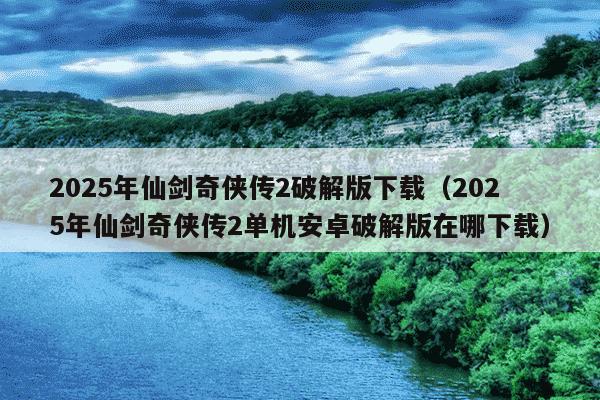 2025年仙剑奇侠传2破解版下载（2025年仙剑奇侠传2单机安卓破解版在哪下载）