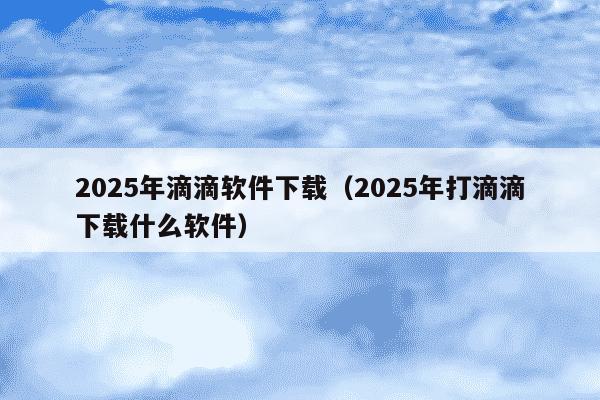 2025年滴滴软件下载（2025年打滴滴下载什么软件）