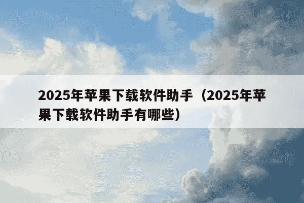 2025年苹果下载软件助手（2025年苹果下载软件助手有哪些）