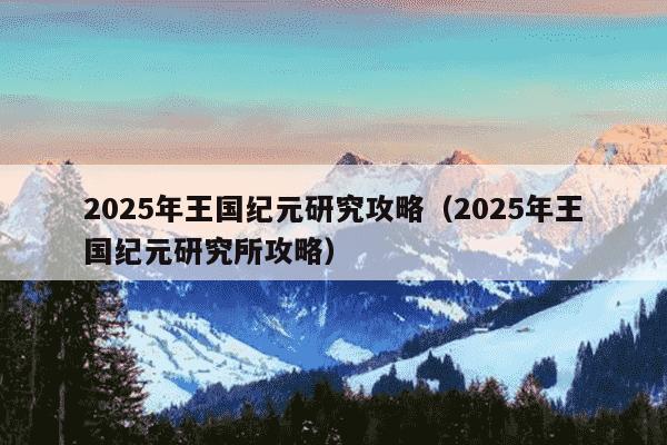 2025年王国纪元研究攻略（2025年王国纪元研究所攻略）
