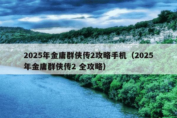2025年金庸群侠传2攻略手机（2025年金庸群侠传2 全攻略）